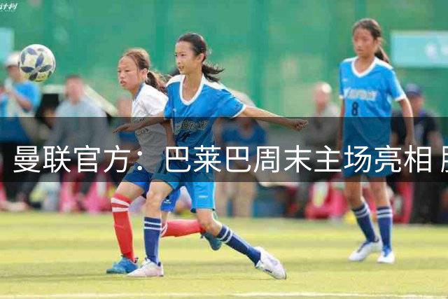 曼联官方：巴莱巴周末主场亮相 脚踝伤势仍需2-3周恢复
